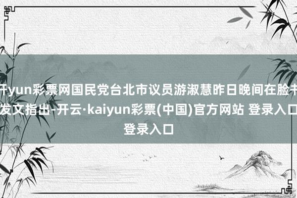 开yun彩票网国民党台北市议员游淑慧昨日晚间在脸书发文指出-开云·kaiyun彩票(中国)官方网站 登录入口