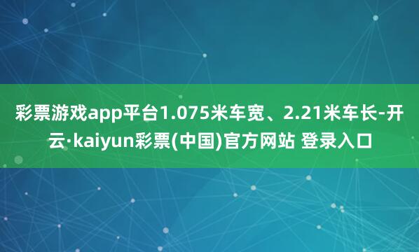 彩票游戏app平台1.075米车宽、2.21米车长-开云·kaiyun彩票(中国)官方网站 登录入口
