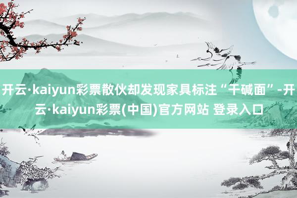 开云·kaiyun彩票散伙却发现家具标注“干碱面”-开云·kaiyun彩票(中国)官方网站 登录入口