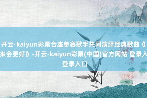 开云·kaiyun彩票合座参赛歌手共同演绎经典歌曲《未来会更好》-开云·kaiyun彩票(中国)官方网站 登录入口