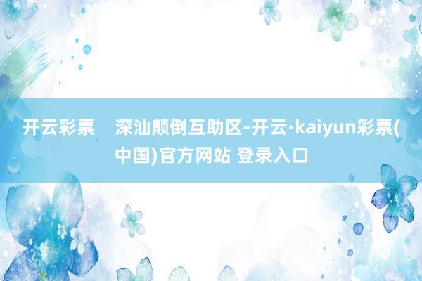 开云彩票    深汕颠倒互助区-开云·kaiyun彩票(中国)官方网站 登录入口