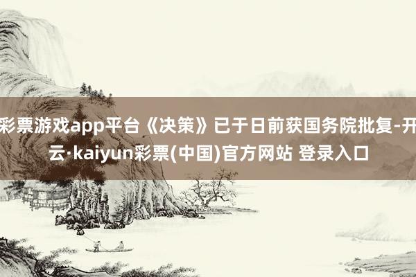 彩票游戏app平台《决策》已于日前获国务院批复-开云·kaiyun彩票(中国)官方网站 登录入口