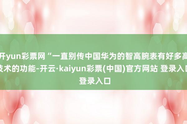 开yun彩票网“一直别传中国华为的智高腕表有好多高技术的功能-开云·kaiyun彩票(中国)官方网站 登录入口