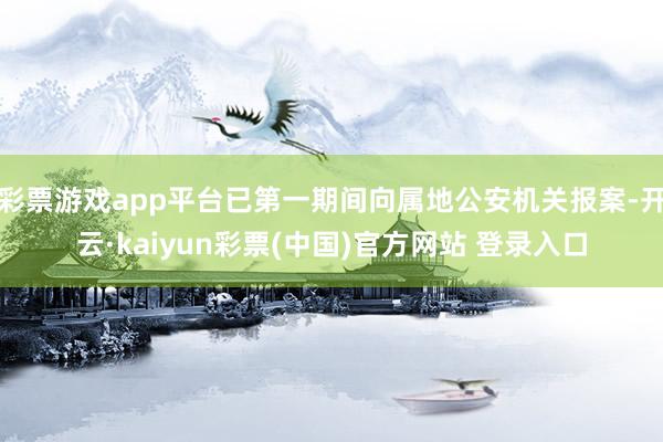 彩票游戏app平台已第一期间向属地公安机关报案-开云·kaiyun彩票(中国)官方网站 登录入口