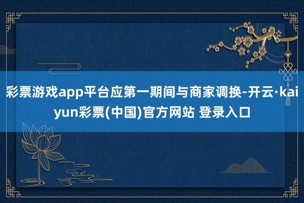 彩票游戏app平台应第一期间与商家调换-开云·kaiyun彩票(中国)官方网站 登录入口