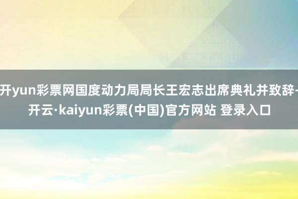开yun彩票网国度动力局局长王宏志出席典礼并致辞-开云·kaiyun彩票(中国)官方网站 登录入口