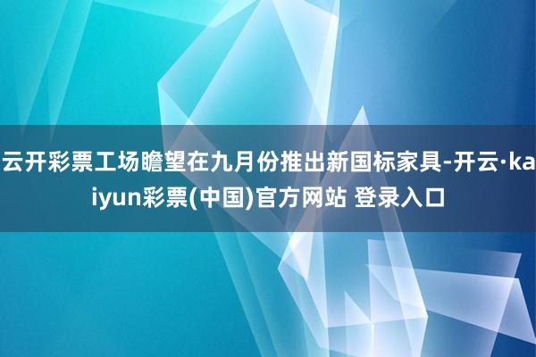 云开彩票工场瞻望在九月份推出新国标家具-开云·kaiyun彩票(中国)官方网站 登录入口
