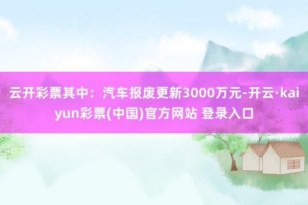 云开彩票其中：汽车报废更新3000万元-开云·kaiyun彩票(中国)官方网站 登录入口