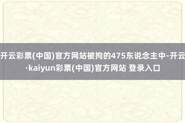 开云彩票(中国)官方网站被拘的475东说念主中-开云·kaiyun彩票(中国)官方网站 登录入口