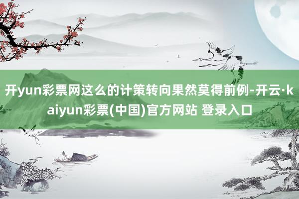 开yun彩票网这么的计策转向果然莫得前例-开云·kaiyun彩票(中国)官方网站 登录入口