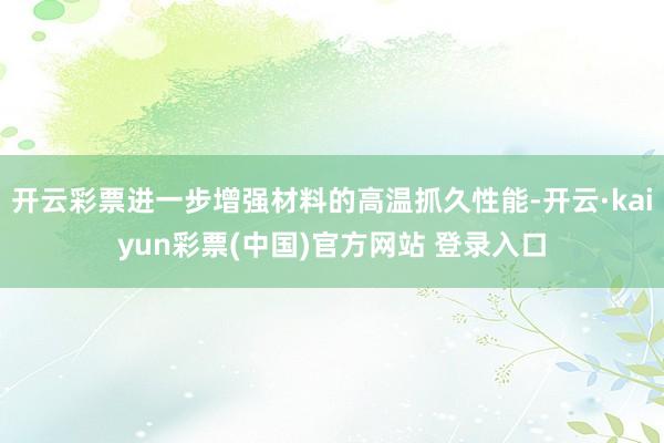 开云彩票进一步增强材料的高温抓久性能-开云·kaiyun彩票(中国)官方网站 登录入口