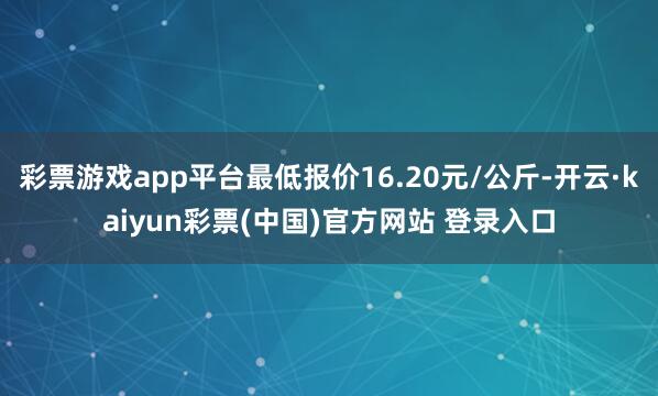 彩票游戏app平台最低报价16.20元/公斤-开云·kaiyun彩票(中国)官方网站 登录入口