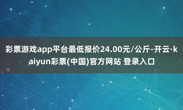 彩票游戏app平台最低报价24.00元/公斤-开云·kaiyun彩票(中国)官方网站 登录入口