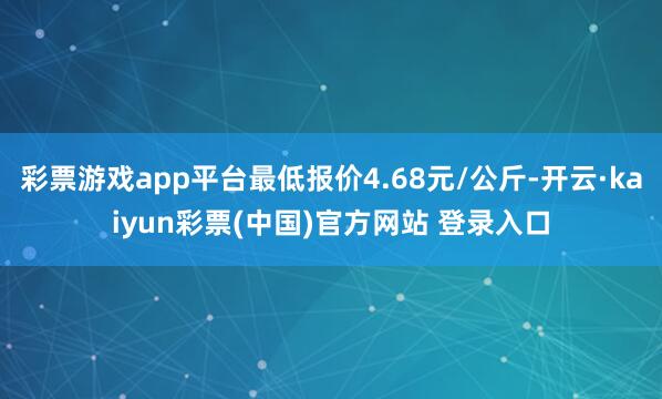 彩票游戏app平台最低报价4.68元/公斤-开云·kaiyun彩票(中国)官方网站 登录入口