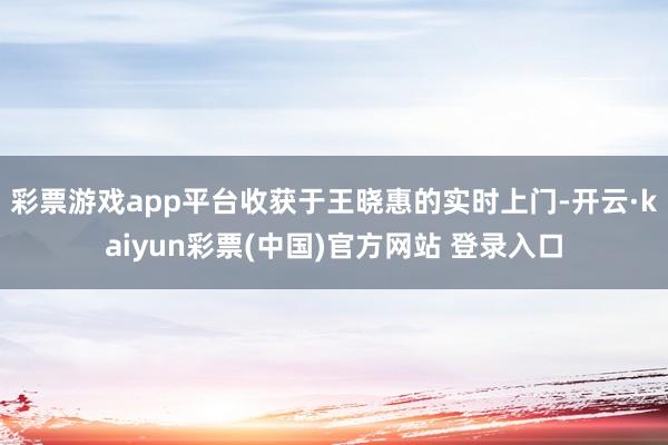 彩票游戏app平台收获于王晓惠的实时上门-开云·kaiyun彩票(中国)官方网站 登录入口