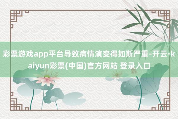 彩票游戏app平台导致病情演变得如斯严重-开云·kaiyun彩票(中国)官方网站 登录入口