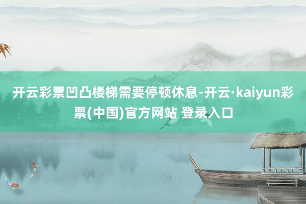 开云彩票凹凸楼梯需要停顿休息-开云·kaiyun彩票(中国)官方网站 登录入口