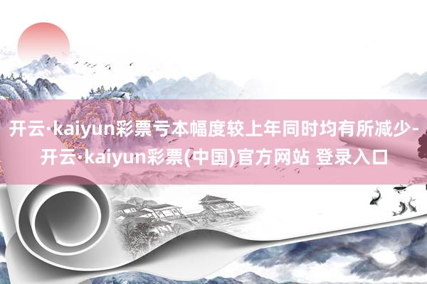 开云·kaiyun彩票亏本幅度较上年同时均有所减少-开云·kaiyun彩票(中国)官方网站 登录入口