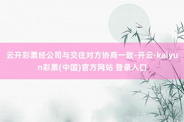云开彩票经公司与交往对方协商一致-开云·kaiyun彩票(中国)官方网站 登录入口