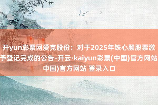 开yun彩票网爱克股份：对于2025年铁心肠股票激发计较授予登记完成的公告-开云·kaiyun彩票(中国)官方网站 登录入口