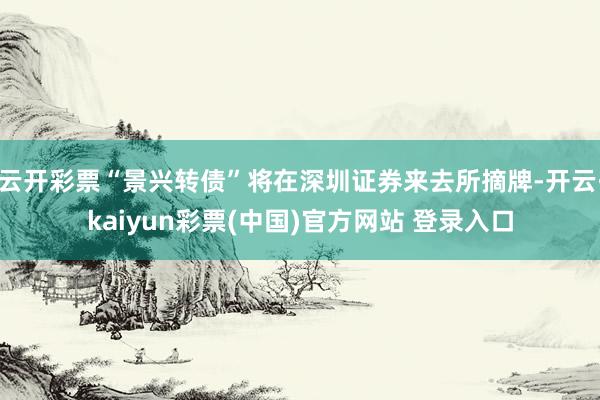云开彩票“景兴转债”将在深圳证券来去所摘牌-开云·kaiyun彩票(中国)官方网站 登录入口