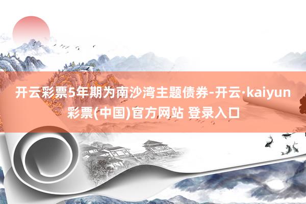 开云彩票5年期为南沙湾主题债券-开云·kaiyun彩票(中国)官方网站 登录入口