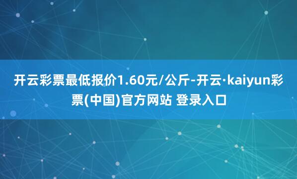 开云彩票最低报价1.60元/公斤-开云·kaiyun彩票(中国)官方网站 登录入口