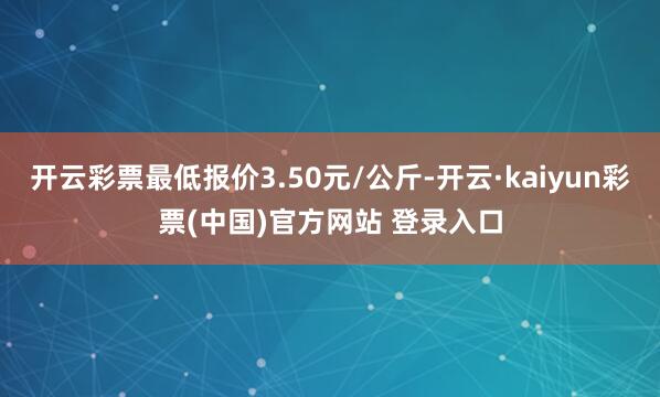 开云彩票最低报价3.50元/公斤-开云·kaiyun彩票(中国)官方网站 登录入口