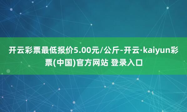 开云彩票最低报价5.00元/公斤-开云·kaiyun彩票(中国)官方网站 登录入口