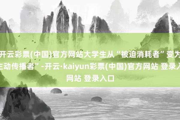 开云彩票(中国)官方网站大学生从“被迫消耗者”变为“主动传播者”-开云·kaiyun彩票(中国)官方网站 登录入口