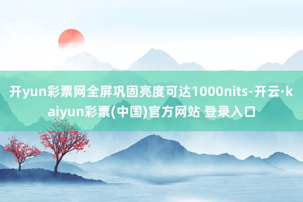 开yun彩票网全屏巩固亮度可达1000nits-开云·kaiyun彩票(中国)官方网站 登录入口
